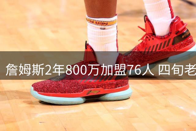 詹姆斯2年800万加盟76人 四旬老将最后一搏冲击第五冠